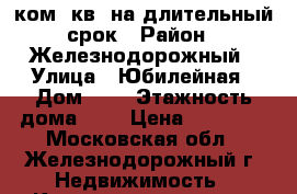 2 ком. кв. на длительный срок › Район ­ Железнодорожный › Улица ­ Юбилейная › Дом ­ 7 › Этажность дома ­ 5 › Цена ­ 22 000 - Московская обл., Железнодорожный г. Недвижимость » Квартиры аренда   . Московская обл.,Железнодорожный г.